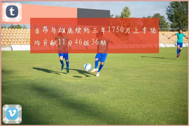 吉昂与雄鹿续约三年1750万上季场均贡献11分46板36助