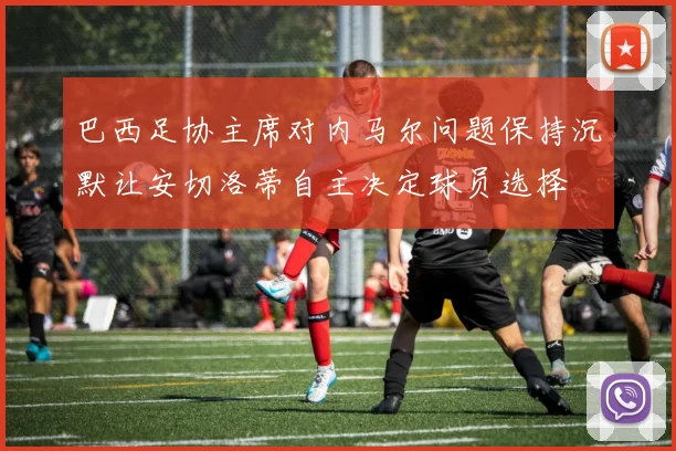 巴西足协主席对内马尔问题保持沉默让安切洛蒂自主决定球员选择