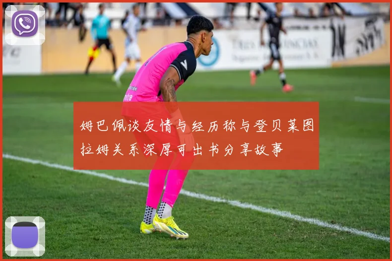 姆巴佩谈友情与经历称与登贝莱图拉姆关系深厚可出书分享故事
