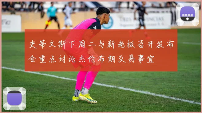 史蒂文斯下周二与新老板召开发布会重点讨论杰伦布朗交易事宜