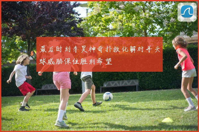 最后时刻李昊神奇扑救化解对手头球威胁保住胜利希望