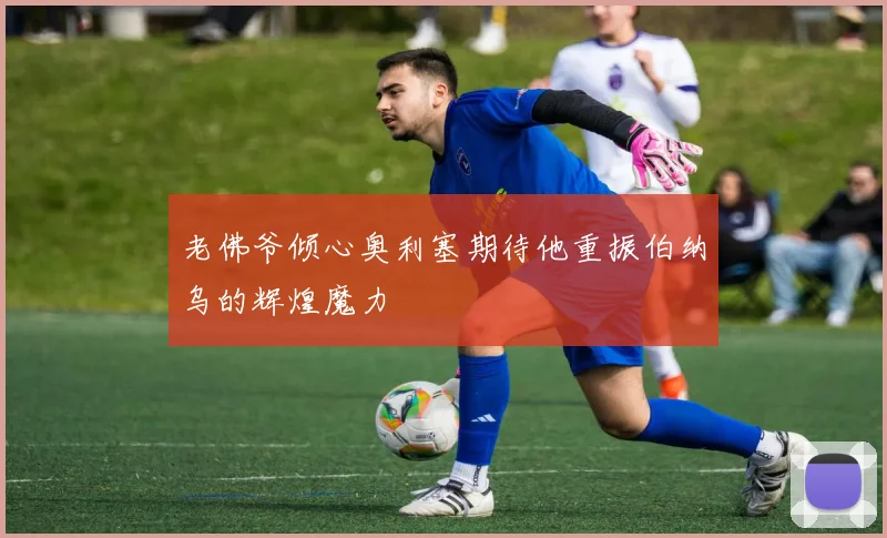 老佛爷倾心奥利塞期待他重振伯纳乌的辉煌魔力
