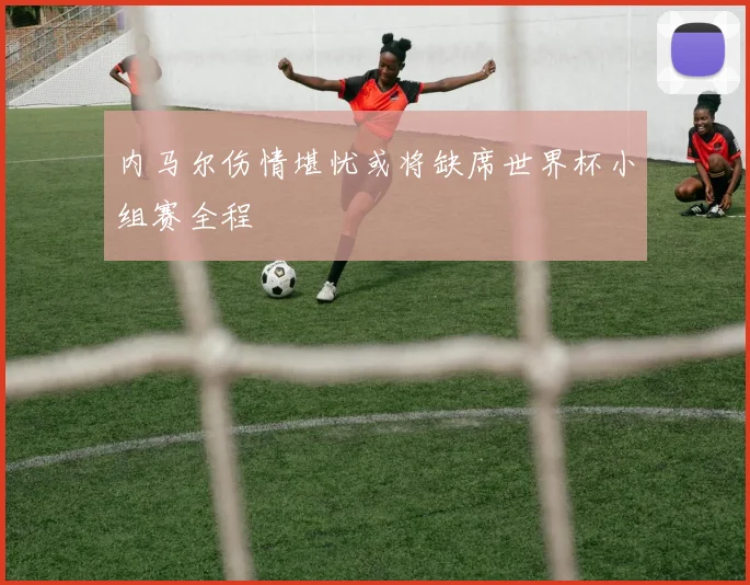 内马尔伤情堪忧或将缺席世界杯小组赛全程
