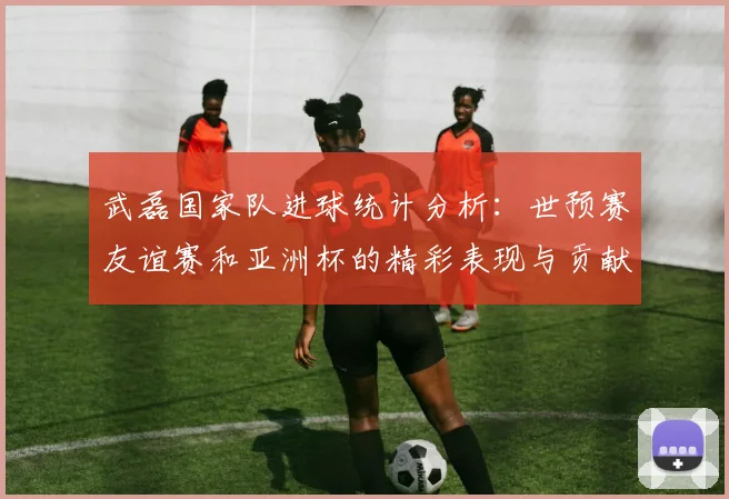 武磊国家队进球统计分析：世预赛友谊赛和亚洲杯的精彩表现与贡献