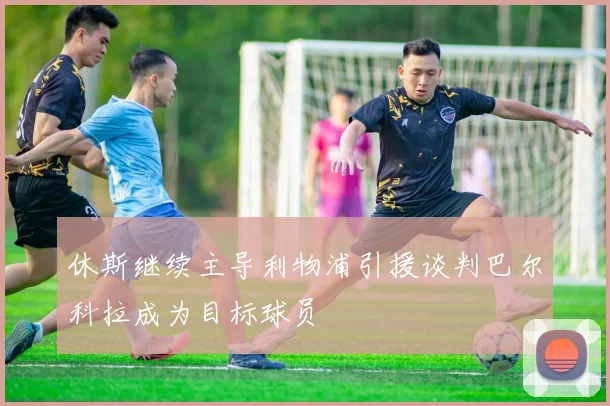 休斯继续主导利物浦引援谈判巴尔科拉成为目标球员