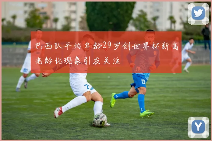 巴西队平均年龄29岁创世界杯新高老龄化现象引发关注