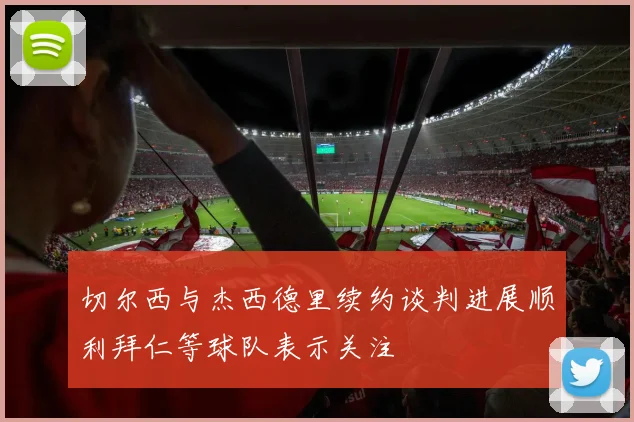 切尔西与杰西德里续约谈判进展顺利拜仁等球队表示关注