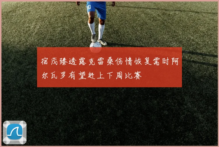 宿茂臻透露克雷桑伤情恢复需时阿尔瓦罗有望赶上下周比赛