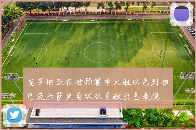 克罗地亚在世预赛中大胜以色列祖巴茨和萨里奇双双贡献出色表现