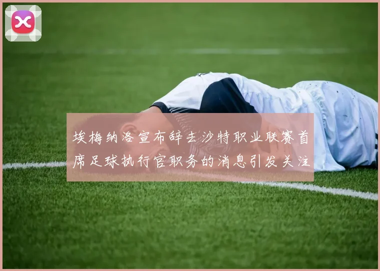 埃梅纳洛宣布辞去沙特职业联赛首席足球执行官职务的消息引发关注