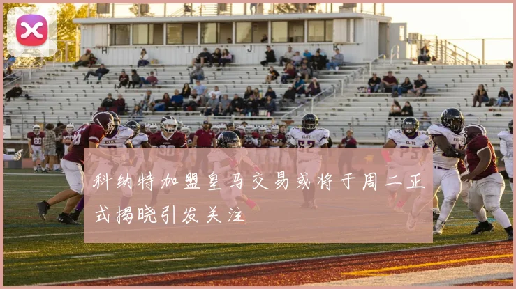 科纳特加盟皇马交易或将于周二正式揭晓引发关注
