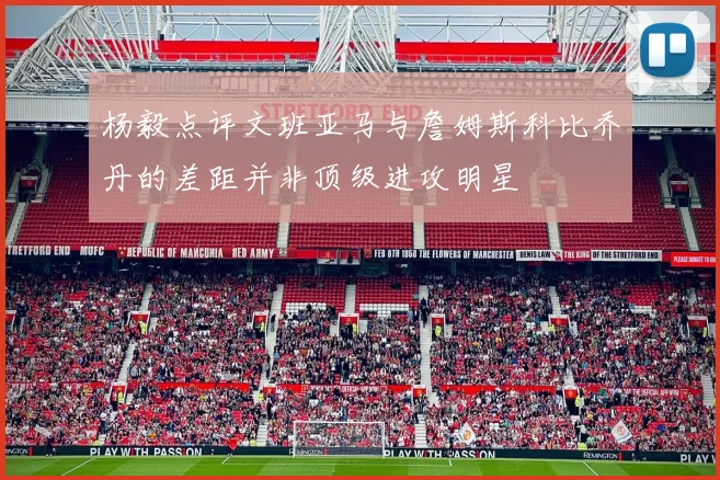 杨毅点评文班亚马与詹姆斯科比乔丹的差距并非顶级进攻明星