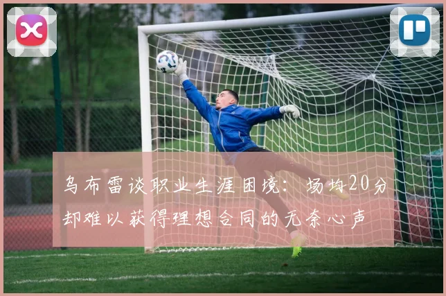 乌布雷谈职业生涯困境：场均20分却难以获得理想合同的无奈心声