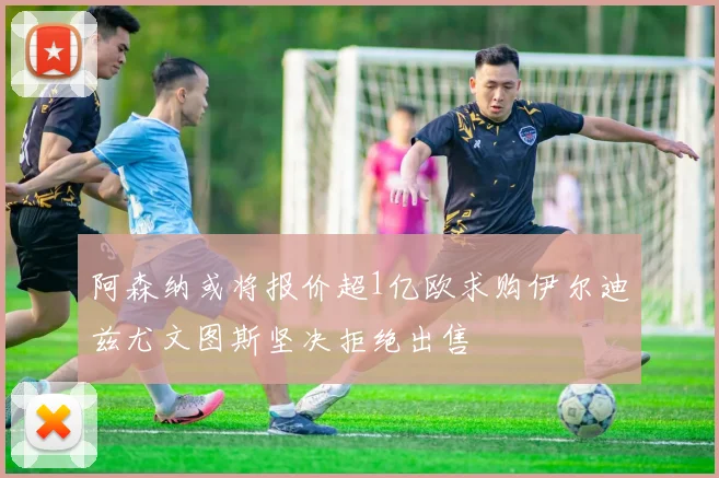 阿森纳或将报价超1亿欧求购伊尔迪兹尤文图斯坚决拒绝出售