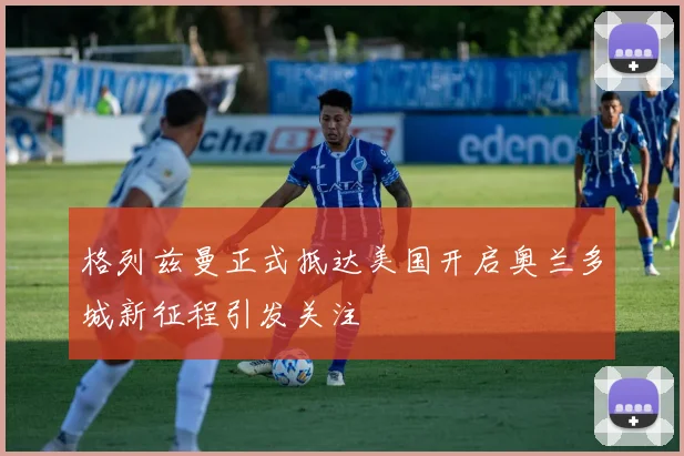 格列兹曼正式抵达美国开启奥兰多城新征程引发关注