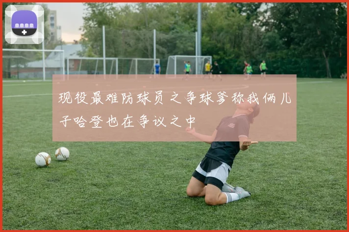 现役最难防球员之争球爹称我俩儿子哈登也在争议之中
