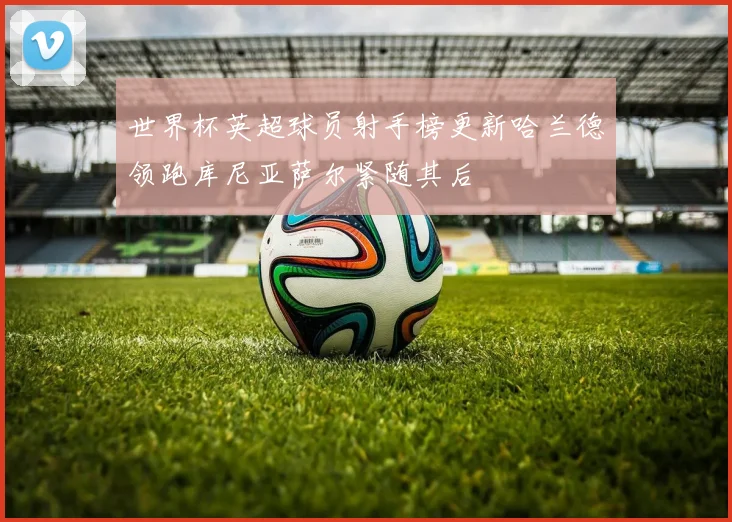 世界杯英超球员射手榜更新哈兰德领跑库尼亚萨尔紧随其后