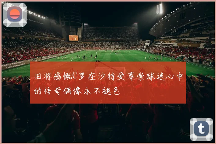 旧将感慨C罗在沙特受尊崇球迷心中的传奇偶像永不褪色